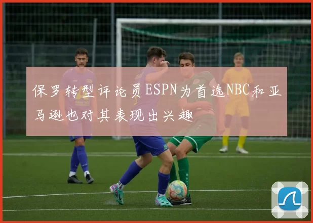 保罗转型评论员ESPN为首选NBC和亚马逊也对其表现出兴趣