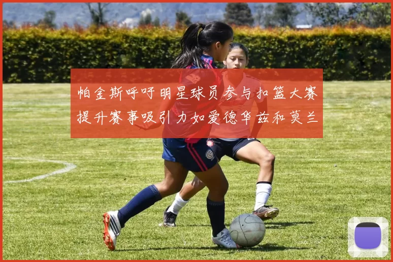 帕金斯呼吁明星球员参与扣篮大赛提升赛事吸引力如爱德华兹和莫兰特等人